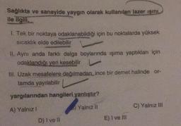 Sağlıkta ve sanayide yaygın olarak kullanılan lazer ışını
ile ilgili.
1. Tek bir noktaya odaklanabildiği için bu noktalarda yüksek
sıcaklık elde edilebilir
II. Aynı anda farklı dalga boylarında işıma yaptıkları için
odaklandığı yeri kesebilir
III. Uzak mesafelere dağılmadan, ince bir demet halinde or-
tamda yayılabilir
yargılarından hangileri yanlıştır?
A) Yalnız 1
Yalnız II
C) Yalnız III
D) I ve II
E) I ve III