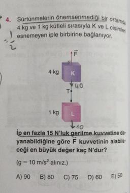 4. Sürtünmelerin önemsenmediği bir ortamda
4 kg ve 1 kg kütleli sırasıyla K ve L cisimler
esnemeyen iple birbirine bağlanıyor.
F
4 kg
T
K
40
1 kg
L 10
İp en fazla 15 N'luk gerilme kuvvetine da-
yanabildiğine göre F kuvvetinin alabile-
ceği en büyük değer kaç N'dur?
(g = 10 m/s² alınız.)
E) 50
D) 60
A) 90 B) 80
C) 75