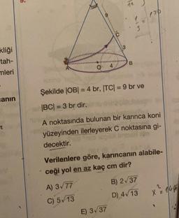 kliği
tah-
mleri
sanın
?
O
3
12
170
B
Şekilde |OB| = 4 br, |TC| = 9 br ve
|BC| = 3 br dir.
A noktasında bulunan bir karınca koni
yüzeyinden ilerleyerek C noktasına gi-
decektir.
Verilenlere göre, karıncanın alabile-
ceği yol en az kaç cm dir?
A) 3√77
B) 2√37
C) 5/13
D) 4√13
X = 144
E) 3√37