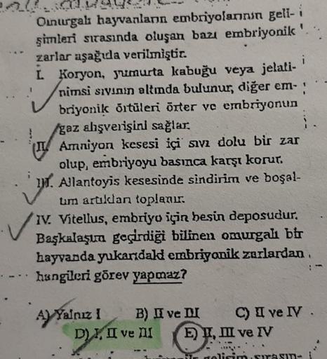 Onurgalı hayvanlann embriyolanının geli- i
şimleri sırasında oluşan bazı embriyonik '
zarlar aşağıda verilmiştir.
L Koryon, yumurta kabuğu veya jelati-
nimsi sıvının altında bulunur, diğer em-
briyonik örtüleri örter ve embriyonun
/gaz ahşverişini sağlar.
