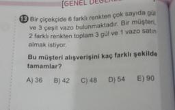[GENE
13 Bir çiçekçide 6 farklı renkten çok sayıda gül
ve 3 çeşit vazo bulunmaktadır. Bir müşteri,
2 farklı renkten toplam 3 gül ve 1 vazo satın
almak istiyor.
Bu müşteri alışverişini kaç farklı şekilde
tamamlar?
A) 36 B) 42
C) 48 D) 54 E) 90