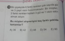 [GENE
13 Bir çiçekçide 6 farklı renkten çok sayıda gül
ve 3 çeşit vazo bulunmaktadır. Bir müşteri,
2 farklı renkten toplam 3 gül ve 1 vazo satın
almak istiyor.
Bu müşteri alışverişini kaç farklı şekilde
tamamlar?
A) 36 B) 42
C) 48 D) 54 E) 90