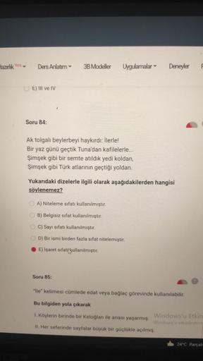 3B Modeller
UE) III ve IV
Soru 84:
Ak tolgalı beylerbeyi haykırdı: İlerle!
Bir yaz günü geçtik Tuna'dan kafilelerle...
Şimşek gibi bir semte atıldık yedi koldan,
Şimşek gibi atlarının geçtiği yoldan.
Yukarıdaki dizelerle ilgili olarak aşağıdakilerden hangi