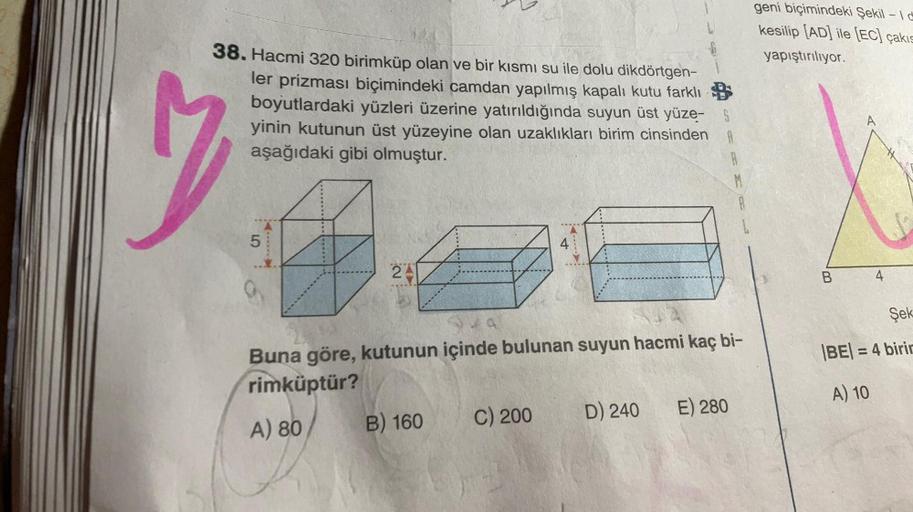 38. Hacmi 320 birimküp olan ve bir kısmı su ile dolu dikdörtgen-
ler prizması biçimindeki camdan yapılmış kapalı kutu farklı
boyutlardaki yüzleri üzerine yatırıldığında suyun üst yüze- §
yinin kutunun üst yüzeyine olan uzaklıkları birim cinsinden A
aşağıda