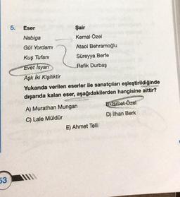 53
5.
Eser
Şair
Nabiga
Kemal Özel
Gül Yordami
Ataol Behramoğlu
Kuş Tufanı
Süreyya Berfe
Evet Isyan
Refik Durbaş
Aşk İki Kişiliktir
Elomira
Yukarıda verilen eserler ile sanatçıları eşleştirildiğinde
dışarıda kalan eser, aşağıdakilerden hangisine aittir?
A) Murathan Mungan
B) İsmet Özel
D) İlhan Berk
C) Lale Müldür
E) Ahmet Telli