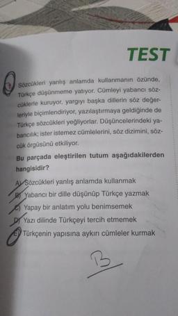 TEST
Sözcükleri yanlış anlamda kullanmanın özünde,
Türkçe düşünmeme yatıyor. Cümleyi yabancı söz-
cüklerle kuruyor, yargıyı başka dillerin söz değer-
leriyle biçimlendiriyor, yazılaştırmaya geldiğinde de
Türkçe sözcükleri yeğliyorlar. Düşüncelerindeki ya-
bancılık; ister istemez cümlelerini, söz dizimini, söz-
cük örgüsünü etkiliyor.
Bu parçada eleştirilen tutum aşağıdakilerden
hangisidir?
AVSözcükleri yanlış anlamda kullanmak
BYabancı bir dille düşünüp Türkçe yazmak
Yapay bir anlatım yolu benimsemek
Yazı dilinde Türkçeyi tercih etmemek
Türkçenin yapısına aykırı cümleler kurmak