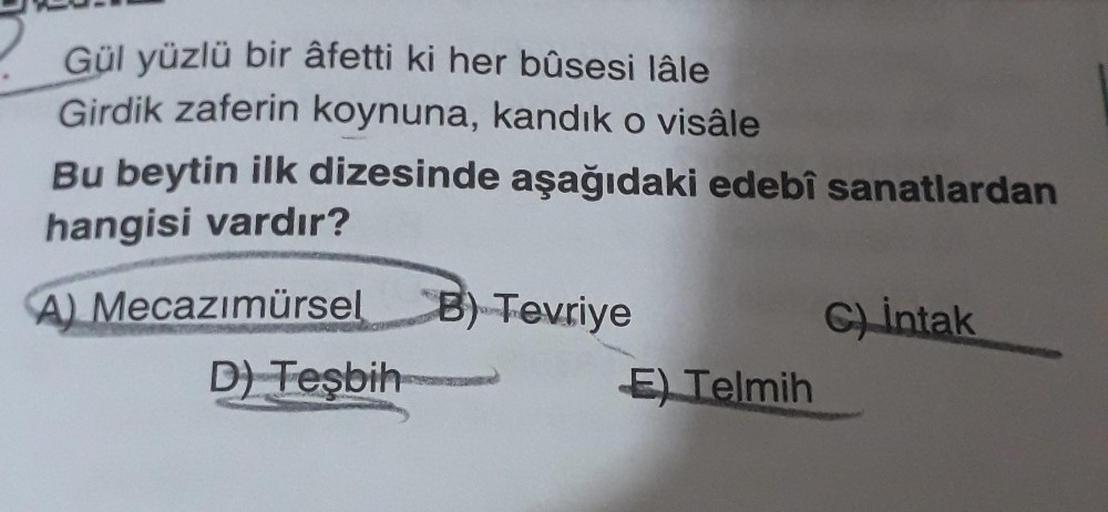 Gül yüzlü bir âfetti ki her bûsesi lâle
Girdik zaferin koynuna, kandık o visâle
Bu beytin ilk dizesinde aşağıdaki edebî sanatlardan
hangisi vardır?
A) Mecazımürsel
B) Tevriye
C) intak
E) Telmih
D) Tesbih