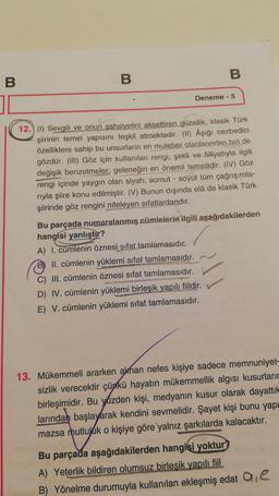 B
B
B
Deneme - 5
12.) (1) Sevgili ve onun şahsiyetini aksettiren güzellik, klasik Türk
şiirinin temel yapısını teşkil etmektedir. (II) Âşığı cezbedici
özelliklere sahip bu unsurların en muteber olanlarından biri de
gözdür. (III) Göz için kullanılan rengi, şekli ve fiiliyatıyla ilgili
değişik benzetmeler; geleneğin en önemli temsilidir. (IV) Göz
rengi içinde yaygın olan siyah, somut - soyut tüm çağrışımla-
rıyla şiire konu edilmiştir. (V) Bunun dışında elà da klasik Türk
şiirinde göz rengini niteleyen sıfatlardandır.
Bu parçada numaralanmış cümlelerie ilgili aşağıdakilerden
hangisi yanlıştır?
A) I. cümlenin öznesi sifat tamlamasıdır.
B) II. cümlenin yüklemi sıfat tamlamasıdır.
C) III. cümlenin öznesi sifat tamlamasıdır.
D) IV. cümlenin yüklemi birleşik yapılı fiildir.
E) V. cümlenin yüklemi sıfat tamlamasıdır.
13. Mükemmeli ararken alman nefes kişiye sadece memnuniyet-
sizlik verecektir çünkü hayatın mükemmellik algısı kusurların
birleşimidir. Bu yüzden kişi, medyanın kusur olarak dayattık
larından başlayarak kendini sevmelidir. Şayet kişi bunu yapa
mazsa mutluluk o kişiye göre yalnız şarkılarda kalacaktır.
Bu parçada aşağıdakilerden hangisi yoktur?
A) Yeterlik bildiren olumsuz birlesik yapılı fiil
B) Yönelme durumuyla kullanılan ekleşmiş edat a e