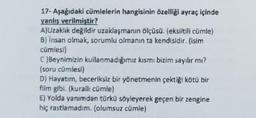 17- Aşağıdaki cümlelerin hangisinin özelliği ayraç içinde
yanlış verilmiştir?
A)Uzaklık değildir uzaklaşmanın ölçüsü. (eksiltili cümle)
B) Insan olmak, sorumlu olmanın ta kendisidir. (isim
cümlesi)
C)Beynimizin kullanmadığımız kısmı bizim sayılır mı?
(soru cümlesi)
D) Hayatım, beceriksiz bir yönetmenin çektiği kötü bir
film gibi. (kuralli cümle)
E) Yolda yanımdan türkü söyleyerek geçen bir zengine
hiç rastlamadım. (olumsuz cümle)