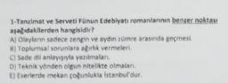 1-Tanzimat ve Serveti Fünun Edebiyatı romanlarının benzer noktası
aşağıdakilerden hangisidir?
A) Olayların sadece zengin ve aydın zümre arasında geçmesi
6) Toplumsal sorunlara ağırlık vermeleri.
C) Sade dil anlayışıyla yazılmaları.
D) Teknik yönden olgun nitelikte olmaları.
E) Eserlerde mekan çoğunlukla Istanbul'dur.