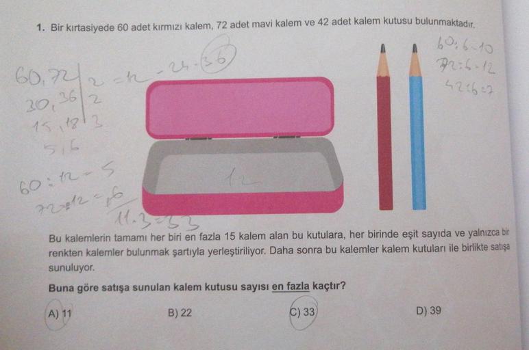 1. Bir kırtasiyede 60 adet kırmızı kalem, 72 adet mavi kalem ve 42 adet kalem kutusu bulunmaktadır.
60₁72/2
30,36 2
2=12-24
2-24-(36)
606-10
92:6-12
42167
1511813
516
60:12-5
12
72+12=16
11.3=53
Bu kalemlerin tamamı her biri en fazla 15 kalem alan bu kutul