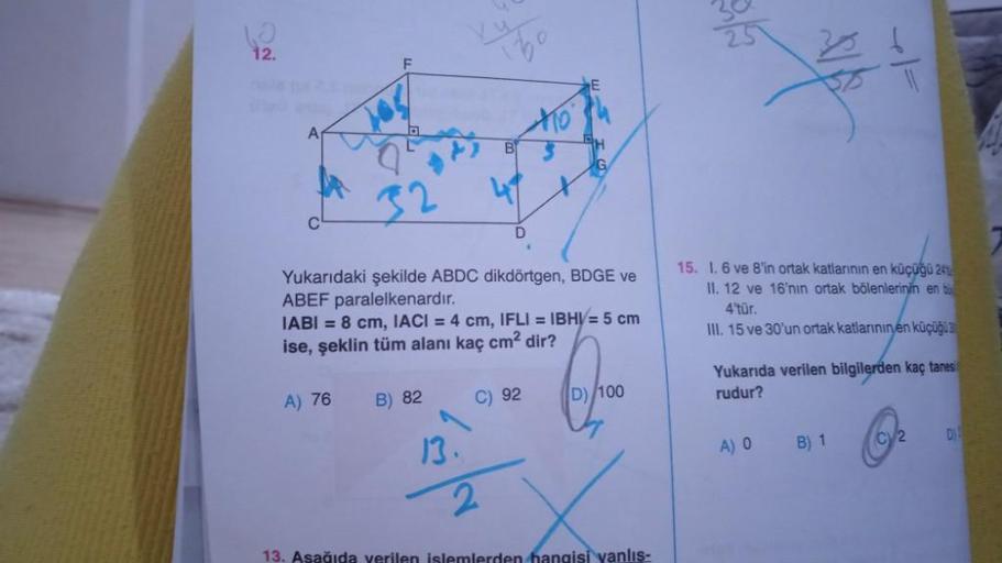 12.
A
32
Yukarıdaki şekilde ABDC dikdörtgen, BDGE ve
ABEF paralelkenardır.
IABI= 8 cm, IACI = 4 cm, IFLI = IBHV= 5 cm
ise, şeklin tüm alanı kaç cm² dir?
Ques
A) 76 B) 82
C) 92
D) 100
2
13. Aşağıda verilen islemlerden hangisi yanlış-
13.
32
+1=
15. 1. 6 ve