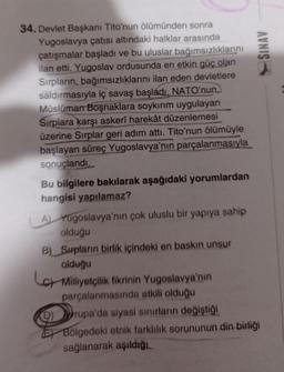 34. Devlet Başkanı Tito'nun ölümünden sonra
Yugoslavya çatısı altındaki halklar arasında
çatışmalar başladı ve bu uluslar bağımsızlıklarını
ilan etti. Yugoslav ordusunda en etkin güç olan
Sırpların, bağımsızlıklarını ilan eden devletlere
saldırmasıyla iç savaş başladı. NATO'nun,
Müslüman Boşnaklara soykırım uygulayan
Sırplara karşı askerî harekât düzenlemesi
üzerine Sırplar geri adım attı. Tito'nun ölümüyle
başlayan süreç Yugoslavya'nın parçalanmasıyla
sonuçlandı.
Bu bilgilere bakılarak aşağıdaki yorumlardan
hangisi yapılamaz?
A) Yugoslavya'nın çok uluslu bir yapıya sahip
olduğu
B) Surpların birlik içindeki en baskın unsur
olduğu
Milliyetçilik fikrinin Yugoslavya'nın
parçalanmasında etkili olduğu
9) rupa'da siyasi sınırların değiştiği
SINAV
Bölgedeki etnik farklılık sorununun din birliği
sağlanarak aşıldığı