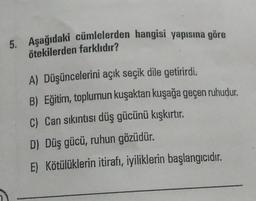 5. Aşağıdaki cümlelerden hangisi yapısına göre
ötekilerden farklıdır?
A) Düşüncelerini açık seçik dile getirirdi.
B) Eğitim, toplumun kuşaktan kuşağa geçen ruhudur.
C) Can sıkıntısı düş gücünü kışkırtır.
D) Düş gücü, ruhun gözüdür.
E) Kötülüklerin itirafı, iyiliklerin başlangıcıdır.