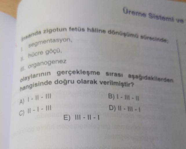Üreme Sistemi ve
insanda zigotun fetüs hâline dönüşümü sürecinde,
1.
segmentasyon,
II. hücre göçü,
III. organogenez
olaylarının gerçekleşme sırası aşağıdakilerden
hangisinde doğru olarak verilmiştir?
A) 1-11-111
B) I - III - 11
C) 11-1- III
D) II-III-1
E)