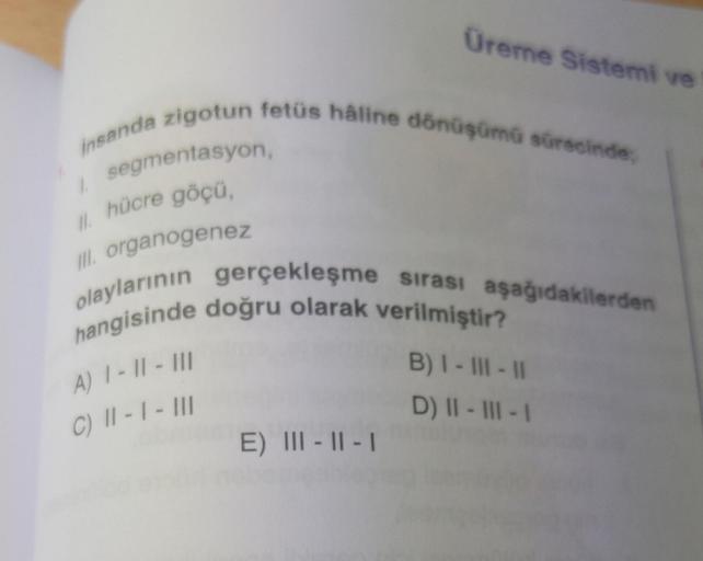 Üreme Sistemi ve
insanda zigotun fetüs hâline dönüşümü sürecinde,
1.
segmentasyon,
II. hücre göçü,
III. organogenez
olaylarının gerçekleşme sırası aşağıdakilerden
hangisinde doğru olarak verilmiştir?
A) 1-11-111
B) I - III - 11
C) 11-1- III
D) II-III-1
E) 