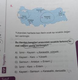 VİP Yayınları
Sınıf
5.
Samsun
7 °C
●
Kars
10,3 °C
İzmir
8,7 °C
Kayseri
- 1,2 °C
Antalya
10 °C
Yukarıdaki haritada bazı illerin ocak ayı sıcaklık değer-
leri verilmiştir.
Bu illerden hangileri arasındaki sıcaklık farkının te-
mel nedeni yanlış verilmiştir?
A) İzmir - Kayseri →Karasallık, yükselti
B) Kayseri - Kars → Yükselti
C) Samsun - Antalya → Enlem
D)
İzmir Kars → Enlem
-
E) Kayseri - Samsun → Karasallık, denizellik