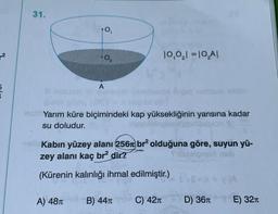 31.
10,0₂1=10₂A1
A
Yarım küre biçimindeki kap yüksekliğinin yarısına kadar
su doludur.
Kabın yüzey alanı 256 br² olduğuna göre, suyun yü-
zey alanı kaç br² dir?
Triblelgnin neb
(Kürenin kalınlığı ihmal edilmiştir.)
Y (A
A) 48T B) 44π
C) 42T
D) 36T
+0,
-0₂
E) 32π