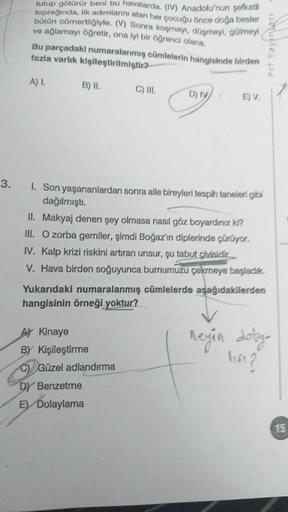 3.
tutup götürür beni bu havalarda. (IV) Anadolu'nun şefkatli
toprağında, ilk adımlarını atan her çocuğu önce doğa besler
bütün cömertliğiyle. (V) Sonra koşmayı, düşmeyi, gülmeyi
ve ağlamayı öğretir, ona iyi bir öğrenci olana.
Bu parçadakı numaralarımış cü