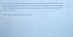 You are considering a risky investment that you expect will either be worth 90,000 in 1 year, or
35,000, with probabilities of 0.65 and 0.35 for each outcome, respectively. You could invest in
riskless T-bills at 0.057. If you invest in this risky in