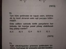 2
(1974)
72.
Tam küre şeklindeki bir kapalı cisim, birbirine
dik üç kesit alınarak sekiz eşit parçaya bölün-
müştür.
Elde edilen sekizde birlik parçaların her
birinde, bir koniye yanal yüzey olabilecek
kaç yüzey vardır?
A) 6
B) 5
C) 4
D) 3
E) 2
(1975)
73.
Eğik dikdörtgenler prizması şeklindeki bir
cisim, herhangi bir yüzeyine paralel kesitler