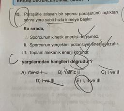 BRANŞ
15. Paraşütle atlayan bir sporcu paraşütünü açtıktan
sonra yere sabit hızla inmeye başlar.
Bu sırada,
1. Sporcunun kinetik enerjisi değişmez.
II. Sporcunun yerçekimi potansiyelénerjisi azalır.
III. Toplam mekanik enerji korunur.
yargılarından hangileri doğrudur?
A) Yalnız
B) Yalnız II
C) I ve II
D) Ivelll
c
E) I, Ive III