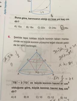 Aydın Yayınları
10m
A
24
Buna göre, karıncanın aldığı en kısa yol kaç cm
dir?
A) 15 B) 18 C) 22 D) 24
E) 26
hid
6. Şekilde tepe noktası büyük koninin taban merke-
zinde ve büyük koninin yüzeyine teğet olacak şekil-
de bir koni verilmiştir.
1
94.34.
D
2Ah = $1₂
A2h
IN
AB3
RK
O
A
B
9A. 8h 1 = 81
nisso
|TB| = 3 TD ve büyük koninin hacmi 81 cm³
olduğuna göre, küçük koninin hacmi kaç cm 3
dir?
8/0
815
8 (8
ST (A
A) 6
C) 10
E) 14
B) 8
D) 12
0/16
21
A·h=81
(71).2h-
2