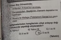 e
Orhan Bey Döneminde;
Ahilerden Ankara'nın alınması,
Karesioğulları Beyliği'nin Osmanlı topraklarına
katılması,
III Bizans ile Maltepe (Palekanon) Savaşı'nın yapıl-
masi
gelişmelerinden hangilerinin cihat anlayışı doğ-
rultusunda yapıldığı söylenebilir?
A) Yalniz I
B) Yalnız III
C) I ve III
D) II ve III
E) I, II ve III
(Tahmin)
B