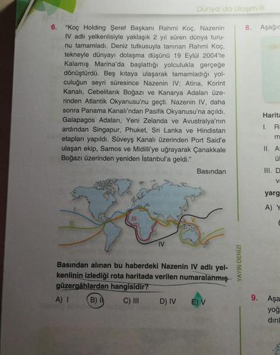 Dünya'da Ulaşım-III
6.
"Koç Holding Şeref Başkanı Rahmi Koç, Nazenin
IV adlı yelkenlisiyle yaklaşık 2 yıl süren dünya turu-
nu tamamladı. Deniz tutkusuyla tanınan Rahmi Koç,
tekneyle dünyayı dolaşma düşünü 19 Eylül 2004'te
Kalamış Marina'da başlattığı yolc