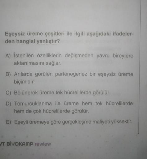 Eşeysiz üreme çeşitleri ile ilgili aşağıdaki ifadeler-
den hangisi yanlıştır?
A) İstenilen özelliklerin değişmeden yavru bireylere
aktarılmasını sağlar.
B) Arılarda görülen partenogenez bir eşeysiz üreme
biçimidir.
C) Bölünerek üreme tek hücrelilerde görül