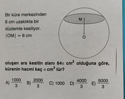 Bir küre merkezinden
6 cm uzaklıkta bir
düzlemle kesiliyor.
|OM| = 6 cm
oluşan ara kesitin alanı 64 cm² olduğuna göre,
3
kürenin hacmi kaç π cm³ tür?
1000
2000
5000
A)
B)
4000
3
3
3
3
C) 1000 D)
M
O
E)