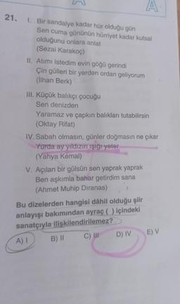 A
21. I. Bir sandalye kadar hür olduğu gün
Sen cuma gününün hürriyet kadar kutsal
olduğunu onlara anlat
(Sezai Karakoç)
II. Atımı istedim evin göğü gerindi
Çin gülleri bir yerden ordan geliyorum
(İlhan Berk)
III. Küçük balıkçı çocuğu
Sen denizden
Yaramaz ve çapkın balıkları tutabilirsin
(Oktay Rifat)
IV. Sabah olmasın, günler doğmasın ne çıkar
Yurda ay yıldızın ışığı yeter
(Yahya Kemal)
V. Açılan bir gülsün sen yaprak yaprak
Ben aşkımla bahar getirdim sana
(Ahmet Muhip Dıranas)
Bu dizelerden hangisi dâhil olduğu şiir
anlayışı bakımından ayraç () içindeki
sanatçıyla ilişkilendirilemez?
D) IV
C) III
A) I
B) II
E) V