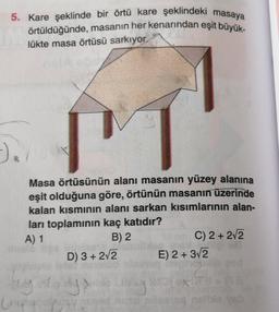 5. Kare şeklinde bir örtü kare şeklindeki masaya
örtüldüğünde, masanın her kenarından eşit büyük-
lükte masa örtüsü sarkıyor.
s
N
Masa örtüsünün alanı masanın yüzey alanına
eşit olduğuna göre, örtünün masanın üzerinde
kalan kısmının alanı sarkan kısımlarının alan-
ları toplamının kaç katıdır?
A) 1
B) 2
C) 2+ 2√2
D) 3+ 2√2
E) 2+ 3√2
by rys
uply
XIT
Cring
nusu pilseneq neli
-).