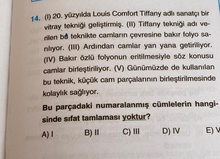 14. (1) 20. yüzyılda Louis Comfort Tiffany adlı sanatçı bir
vitray tekniği geliştirmiş. (II) Tiffany tekniği adı ve-
rilen bu teknikte camların çevresine bakır folyo sa-
riliyor. (III) Ardından camlar yan yana getiriliyor.
(IV) Bakır özlü folyonun eritilme