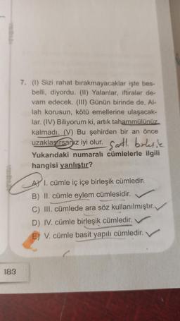 183
7. (1) Sizi rahat bırakmayacaklar işte bes-
belli, diyordu. (II) Yalanlar, iftiralar de-
vam edecek. (III) Günün birinde de, Al-
lah korusun, kötü emellerine ulaşacak-
lar. (IV) Biliyorum ki, artık tahammülünüz
kalmadı. (V) Bu şehirden bir an önce
uzaklaşırsanız iyi olur. Sarth, birleşik
Yukarıdaki numaralı cümlelerle ilgili
hangisi yanlıştır?
AY I. cümle iç içe birleşik cümledir.
B) II. cümle eylem cümlesidir.
C) III. cümlede ara söz kullanılmıştır.
D) IV. cümle birleşik cümledir.
E) V. cümle basit yapılı cümledir.