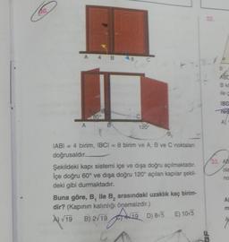 30
A 4 B
A
B
120
B₂
IABI = 4 birim, IBCI= 8 birim ve A, B ve C noktaları
doğrusaldır.
Şekildeki kapı sistemi içe ve dışa doğru açılmaktadır.
İçe doğru 60° ve dışa doğru 120° açılan kapılar şekil-
deki gibi durmaktadır.
Buna göre, B, ile B₂ arasındaki uzaklık kaç birim-
dir? (Kapının kalınlığı önemsizdir.)
A) V
A) √19 B) 2√19
& Fr
12
19 D) 8/5 E) 10√5
GA
32.
SP
B
ABC
B k
ile ç
IBD
req
A) 1
33. AB
ola
no
AE
m