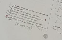 2.
Arı maddelerin hâl değişimiyle ilgili aşağıdaki ifadelerden
hangisi doğrudur?
A) Katı hâlden sivi hâle geçmeye donma denir.
2
B) Sivi hâlden gaz hâline geçmeye yoğunlaşma denir.
Sivi hâlden katı hâle geçmeye erime denir.
D) Gaz hâlinden sivi hâle geçmeye buharlaşma denir.
Katı hâlden doğrudan gaz hâline geçmeye süblimleşme
denir.
(kragilasma)
275
111.
Bu dönt
1.
4 Buzu
4 Buzun h
0
grafiklerden
A) I ve II
D) I