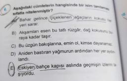 Aşağıdaki cümlelerin hangisinde bir isim tamlamas
6.
sifatla nitelenmiştir?
Bahar gelince çiçeklenen ağaçların kokusu he
yeri sarar.
B) Akşamları esen bu tatlı rüzgâr, dağ kokusunu bu
raya kadar taşır.
C) Bu üzgün bakışlarına, emin ol, kimse dayanamaz
D) Aniden bastıran yağmurun ardından her yer aydın
landı.
E Eskiyen bahçe kapısı aslında geçmişin izlerini ta-
şıyordu.
10.