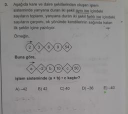 3. Aşağıda kare ve daire şekillerinden oluşan işlem
sisteminde yanyana duran iki şekil aynı ise içindeki
sayıların toplamı, yanyana duran iki şekil farklı ise içindeki
sayıların çarpımı, ok yönünde kendilerinin sağında kalanı
ilk şeklin içine yazılıyor.
Örneğin,
2 3. 6
9 54
Buna göre,
*40040
a-2 b 10 C 50
işlem sisteminde (a + b) c kaçtır?
A) -42
B) 42
C) 40
E)-40
2-2).b
D) -36