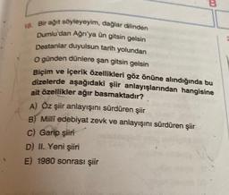 B
18. Bir ağıt söyleyeyim, dağlar dilinden
Dumlu'dan Ağrı'ya ün gitsin gelsin
Destanlar duyulsun tarih yolundan
O günden dünlere şan gitsin gelsin
Biçim ve içerik özellikleri göz önüne alındığında bu
dizelerde aşağıdaki şiir anlayışlarından hangisine
ait özellikler ağır basmaktadır?
A) Öz şiir anlayışını sürdüren şiir
B) Milli edebiyat zevk ve anlayışını sürdüren şiir
C) Garip şiiri
D) II. Yeni şiiri
E) 1980 sonrası şiir