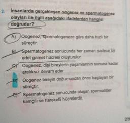 2. İnsanlarda gerçekleşen oogenez ve spermatogenez
olayları ile ilgili aşağıdaki ifadelerden hangisi
doğrudur?
A) Oogenez, spermatogeneze göre daha hızlı bir
süreçtir.
B
Spermatogenez sonucunda her zaman sadece bir
adet gamet hücresi oluşturulur.
CY Oogenez, dişi bireylerin yaşamlarının sonuna kadar
aralıksız devam eder.
DY Oogenez bireyin doğumundan önce başlayan bir
süreçtir.
E Spermatogenez sonucunda oluşan spermatitler
kamçılı ve hareketli hücrelerdir.
219