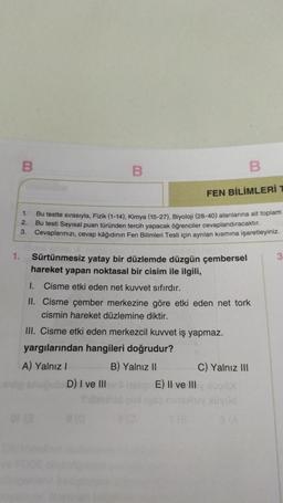 B
B
B
FEN BİLİMLERİ T
1.
Bu testte sırasıyla, Fizik (1-14), Kimya (15-27), Biyoloji (28-40) alanlarına ait toplam
Bu testi Sayısal puan türünden tercih yapacak öğrenciler cevaplandıracaktır.
3. Cevaplarınızı, cevap kâğıdının Fen Bilimleri Testi için ayrılan kısmına işaretleyiniz.
2.
1.
3
Sürtünmesiz yatay bir düzlemde düzgün çembersel
hareket yapan noktasal bir cisim ile ilgili,
1. Cisme etki eden net kuvvet sıfırdır.
II. Cisme çember merkezine göre etki eden net tork
cismin hareket düzlemine diktir.
III. Cisme etki eden merkezcil kuvvet iş yapmaz.
yargılarından hangileri doğrudur?
A) Yalnız I
B) Yalnız II
D) I ve III
(0
8(0
or (3
C) Yalnız III
E) II ve III 000X
Xüyüd
(8
a (A