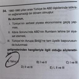 34. 1960-1980 yılları arası Türkiye ile ABD ilişkilerinde istikra-
nehager
rin sağlanamadığı bir dönem olmuştur.
Bu durumun,
1. Türkiye'nin serbest piyasa ekonomisine geçiş yap-
ması,
II. Kibris Sorunu'nda ABD'nin Rumların lehine bir siya-
set izlemesi,
III. Türkiye'nin Avrupa Birliği'ne tam üyelik başvurusun-
da bulunması
gelişmelerinden hangileriyle ilgili olduğu söylenebi-
lir?
A) Yalnız
B) I ve II
C) I ve III
D) II ve III
E) I, II ve III