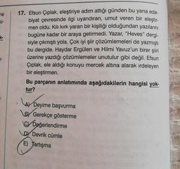 ne
U-
31
17. Efsun Çıplak, eleştiriye adım attığı günden bu yana ede-
biyat çevresinde ilgi uyandıran, umut veren bir eleştir-
men oldu. Kılı kırk yaran bir kişiliği olduğundan yazılarını
bugüne kadar bir araya getirmedi. Yazar, "Heves" dergi-
siyle çıkmıştı yola. Çok iyi şiir çözümlemeleri de yazmıştı
bu dergide. Haydar Ergülen ve Hilmi Yavuz'un birer şiiri
üzerine yazdığı çözümlemeler unutulur gibi değil. Efsun
Çıplak, ele aldığı konuyu mercek altına alarak irdeleyen
bir eleştirmen.
Bu parçanın anlatımında aşağıdakilerin hangisi yok-
tur?
AY Deyim
A)
Deyime başvurma
BY Gerekçe gösterme
C Değerlendirme
DY Devrik cümle
E) Tartışma