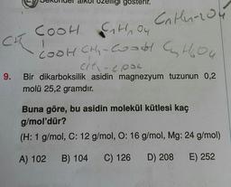 9.
gosterir.
Catlu-204
COOH G₂₁H, Ou
04
1
COOH CH₂ - Coodd C H₂O4
cit-epok
Bir dikarboksilik asidin magnezyum tuzunun 0,2
molü 25,2 gramdır.
Buna göre, bu asidin molekül kütlesi kaç
g/mol'dür?
(H: 1 g/mol, C: 12 g/mol, O: 16 g/mol, Mg: 24 g/mol)
A) 102 B) 104 C) 126 D) 208 E) 252