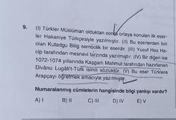 9. (1) Türkler Müslüman olduktan sonta ortaya konulan ilk eser-
ler Hakaniye Türkçesiyle yazılmıştır. (II) Bu eserlerden biri
olan Kutadgu Bilig sembolik bir eserdir. (III) Yusuf Has Ha-
cip tarafından mesnevi tarzında yazılmıştır. (IV) Bir diğeri ise
1072-1074 yıllarında Kaşgarlı Mahmut tarafından hazırlanan
Divânu Lugâti't-Türk isimli sözlüktür. (V) Bu eser Türklere
Arapçayı öğretmek amacıyla yazılmıştır.
Numaralanmış cümlelerin hangisinde bilgi yanlışı vardır?
A) 1 B) II C) III D) IV E) V