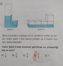 39.
Şekil 1
Şekil 2
Birim küplerden oluşmuş cismin içinde bir miktar su var-
dır. Cisim Şekil 1'deki konumdayken su 3 küpün içini
tam doldurmaktadır.
Cisim Şekil 2'deki konuma getirilirse su yüksekliği
kaç br olur?
1
1
3
A)
B)
C) 1/1/2
D)
E) 1
4
3
4