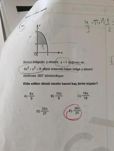2012-LYS1/MAT
50.
3
X
1
Birinci bölgede; y ekseni, y = 1 doğrusu ve
9x² + y2 = 9 elipsi arasında kalan bölge y ekseni
-
etrafında 360° döndürülüyor.
Elde edilen dönel cismin hacmi kaç birim küptür?
8π
10T
19t
A)
B)
C)
9
18
28T
27 28
D)-
25
27
E)
4.TT. 11-