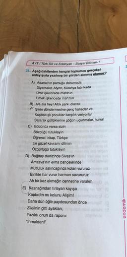 AYT/Türk Dili ve Edebiyatı - Sosyal Bilimler-1
21. Aşağıdakilerden hangisi toplumcu gerçekçi
anlayışıyla yazılmış bir şiirden alınmış olamaz?
A) Adana'nın pamuğu dokumada
Diyarbakır, Afyon, Kütahya fabrikada
Ümit işkencede mahzun
Emek işkencede mahzun
B) Ala ala hey! Altık şarkı olacak
Şiirin döndermesine genç hallaçlar ve
Kuşbakışlı çocuklar karşılık veriyorlar
Salarak güllüklerine göğün uçurtmalar, hurra!
Gücünüz varsa sizin
Sözcüğü tutuklayın
Öğrenci, kitap, Türkçe
En güzel kavramı dilimin
Özgürlüğü tutuklayın
D) Buğday denizinde Sivas'ın
Amasya'nın elma bahçelerinde
Mutluluk salıncağında kolan vururuz
Birlikte har vurur harman savururuz
Ah bir kez ekmeğin cennetine varalım
E) Kasnağından fırlayan kayışa
Kaptırdın mı kolunu Alişim!
Daha dün öğle paydosundan önce
Zilelinin gitti ayakları,
Yazıldı onun da raporu:
"İhmalden!"
18
[
endemik-