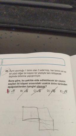 39. Ayrıt uzunluğu 1 birim olan 3 adet küp, her birinin en az
bir yüzü diğer bir küpün bir yüzüyle tam örtüşecek
biçimde birbirine yapıştırılıyor.
Buna göre, bu şekilde elde edilebilecek bir cismin
seçilen iki köşesi arasındaki uzaklık birim türünden
aşağıdakilerden hangisi olamaz?
√7 B) 8 C)
D) 10
E)√11